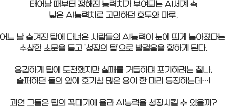 태어날 때부터 정해진 능력치가 부여되는 AI세계 속 낮은 AI능력치로 고민하던 호두와 마루, 어느 날 숨겨진 탑에 다녀온 사람들의 AI능력이 눈에 띄게 높아졌다는 수상한 소문을 듣고 ‘성장의 탑’으로 발걸음을 향하게 된다. 용감하게 탑에 도전했지만 실패를 거듭하며 포기하려는 찰나, 슬퍼하던 둘의 앞에 호기심 많은 용이 한 마리 등장하는데…! 과연 그들은 탑의 꼭대기에 올라 AI능력을 성장시킬 수 있을까?